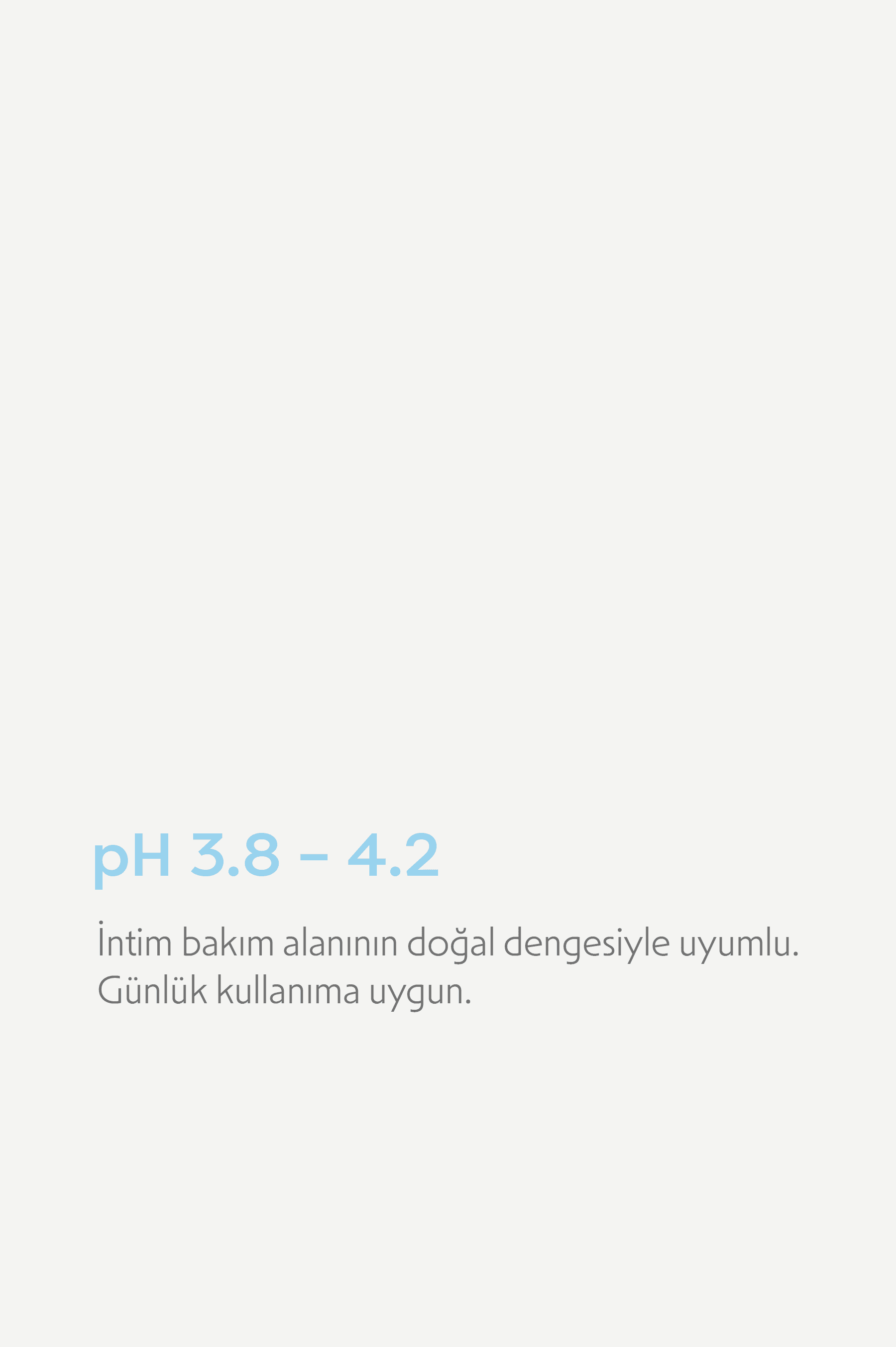 pH 3,8–4,2: intim bakım alanının doğal dengesiyle uyumlu, günlük kullanıma uygun